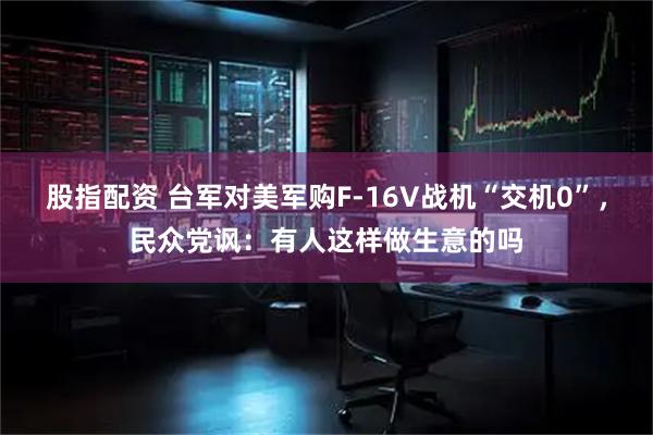 股指配资 台军对美军购F-16V战机“交机0”，民众党讽：有人这样做生意的吗