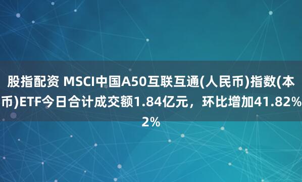 股指配资 MSCI中国A50互联互通(人民币)指数(本币)ETF今日合计成交额1.84亿元，环比增加41.82%
