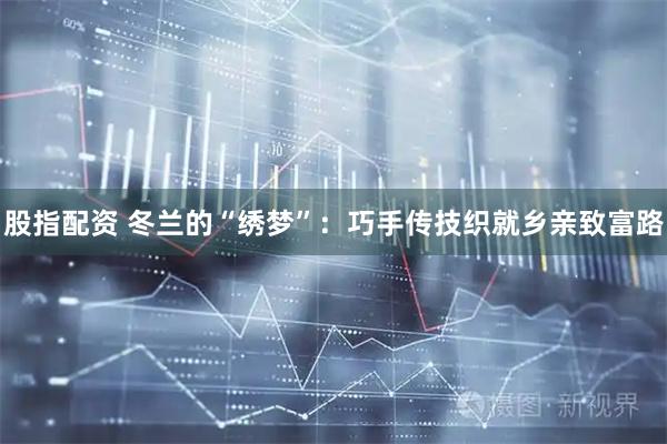 股指配资 冬兰的“绣梦”：巧手传技织就乡亲致富路