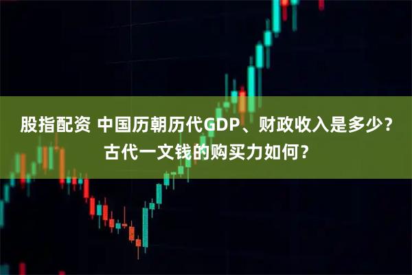 股指配资 中国历朝历代GDP、财政收入是多少？古代一文钱的购买力如何？