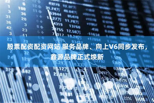 股票配资配资网站 服务品牌、向上V6同步发布，鑫源品牌正式焕新
