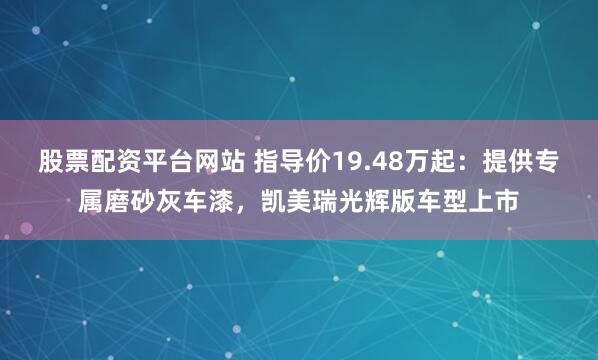 股票配资平台网站 指导价19.48万起：提供专属磨砂灰车漆，凯美瑞光辉版车型上市