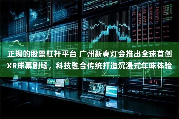 正规的股票杠杆平台 广州新春灯会推出全球首创XR球幕剧场，科技融合传统打造沉浸式年味体验